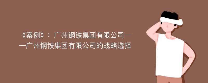 《案例》：广州钢铁集团有限公司——广州钢铁集团有限公司的战略选择