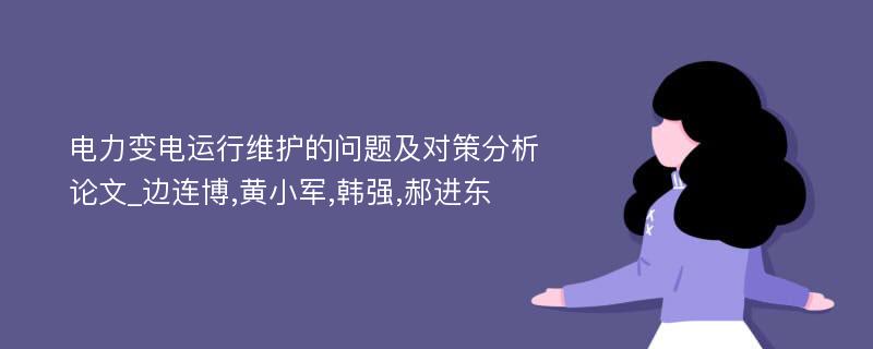 电力变电运行维护的问题及对策分析论文_边连博,黄小军,韩强,郝进东