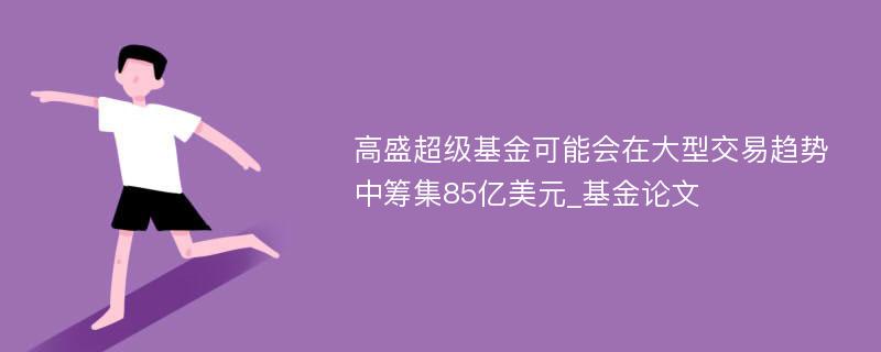 高盛超级基金可能会在大型交易趋势中筹集85亿美元_基金论文