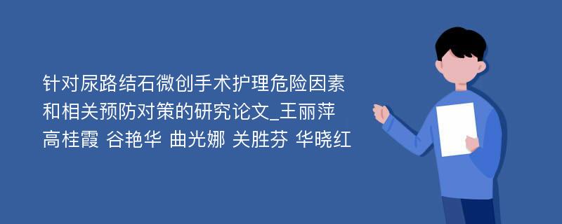 针对尿路结石微创手术护理危险因素和相关预防对策的研究论文_王丽萍 高桂霞 谷艳华 曲光娜 关胜芬 华晓红