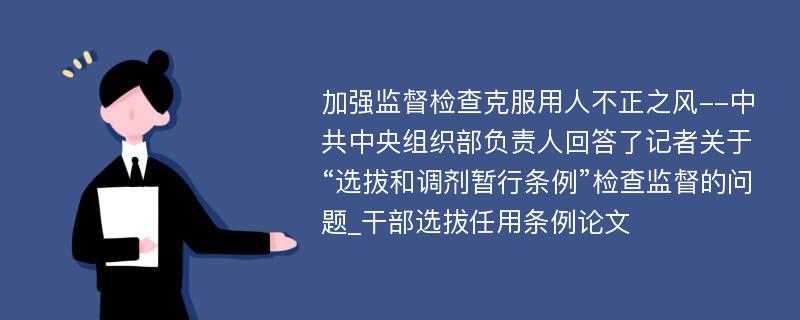 加强监督检查克服用人不正之风--中共中央组织部负责人回答了记者关于“选拔和调剂暂行条例”检查监督的问题_干部选拔任用条例论文