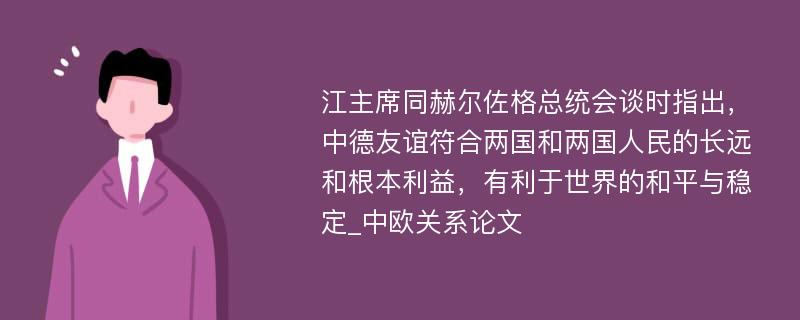 江主席同赫尔佐格总统会谈时指出，中德友谊符合两国和两国人民的长远和根本利益，有利于世界的和平与稳定_中欧关系论文