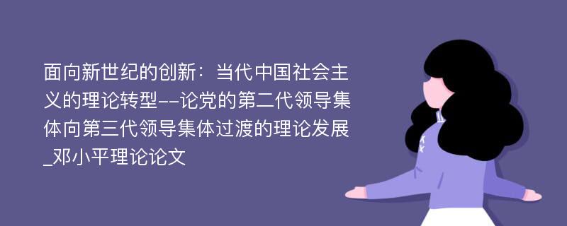 面向新世纪的创新：当代中国社会主义的理论转型--论党的第二代领导集体向第三代领导集体过渡的理论发展_邓小平理论论文