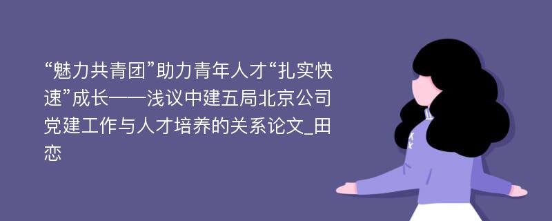 “魅力共青团”助力青年人才“扎实快速”成长——浅议中建五局北京公司党建工作与人才培养的关系论文_田恋