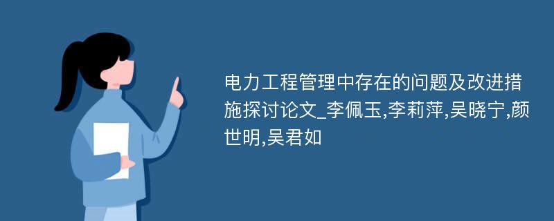 电力工程管理中存在的问题及改进措施探讨论文_李佩玉,李莉萍,吴晓宁,颜世明,吴君如