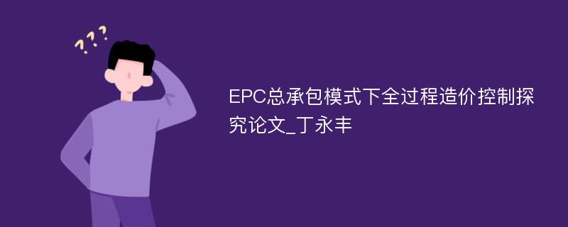 EPC总承包模式下全过程造价控制探究论文_丁永丰