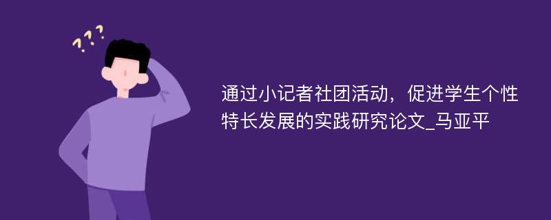 通过小记者社团活动，促进学生个性特长发展的实践研究论文_马亚平 