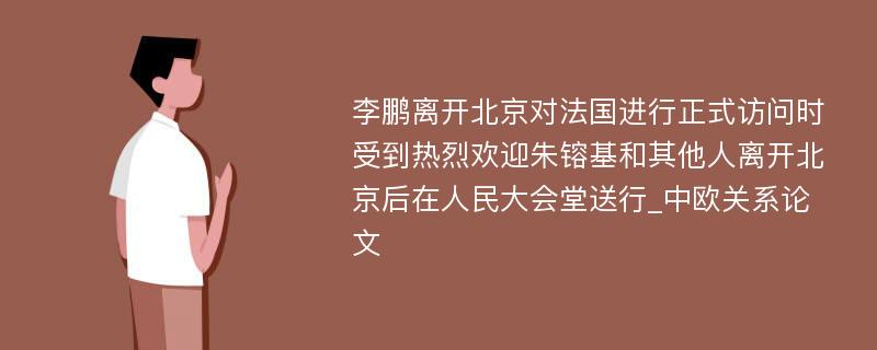 李鹏离开北京对法国进行正式访问时受到热烈欢迎朱镕基和其他人离开北京后在人民大会堂送行_中欧关系论文