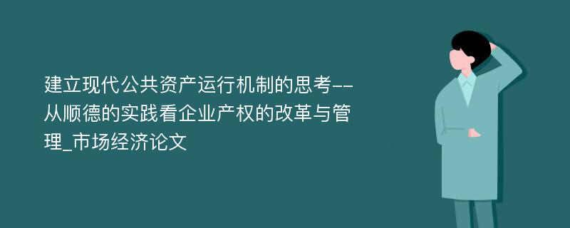 建立现代公共资产运行机制的思考--从顺德的实践看企业产权的改革与管理_市场经济论文