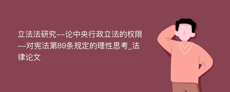 立法法研究--论中央行政立法的权限--对宪法第89条规定的理性思考_法律论文