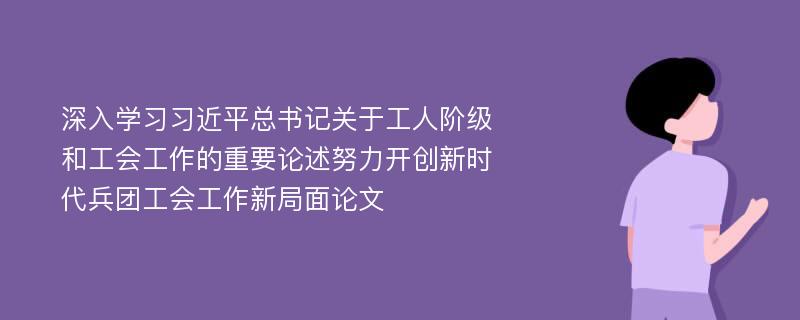 深入学习习近平总书记关于工人阶级和工会工作的重要论述努力开创新时代兵团工会工作新局面论文