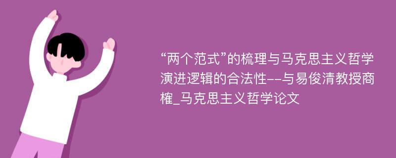 “两个范式”的梳理与马克思主义哲学演进逻辑的合法性--与易俊清教授商榷_马克思主义哲学论文