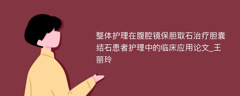 整体护理在腹腔镜保胆取石治疗胆囊结石患者护理中的临床应用论文_王丽玲