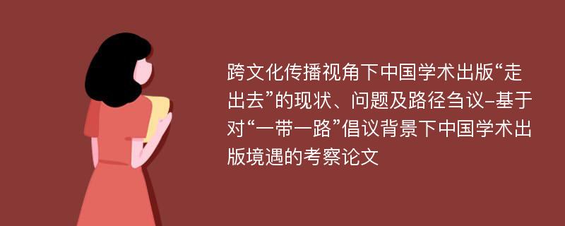 跨文化传播视角下中国学术出版“走出去”的现状、问题及路径刍议-基于对“一带一路”倡议背景下中国学术出版境遇的考察论文