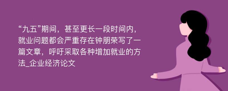 “九五”期间，甚至更长一段时间内，就业问题都会严重存在钟朋荣写了一篇文章，呼吁采取各种增加就业的方法_企业经济论文