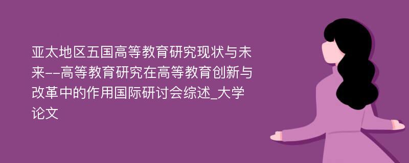 亚太地区五国高等教育研究现状与未来--高等教育研究在高等教育创新与改革中的作用国际研讨会综述_大学论文