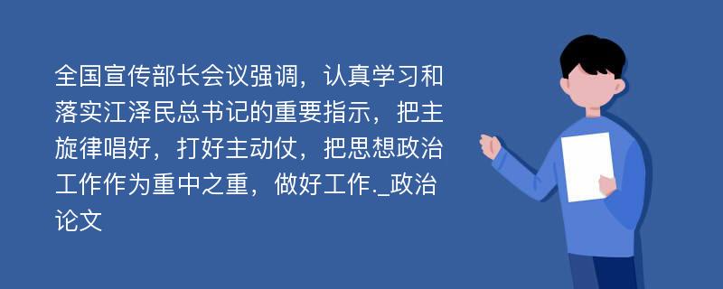 全国宣传部长会议强调，认真学习和落实江泽民总书记的重要指示，把主旋律唱好，打好主动仗，把思想政治工作作为重中之重，做好工作._政治论文