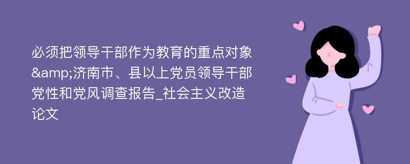 必须把领导干部作为教育的重点对象&济南市、县以上党员领导干部党性和党风调查报告_社会主义改造论文