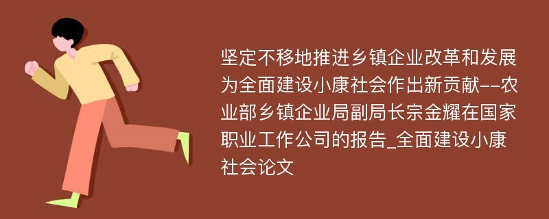 坚定不移地推进乡镇企业改革和发展为全面建设小康社会作出新贡献--农业部乡镇企业局副局长宗金耀在国家职业工作公司的报告_全面建设小康社会论文