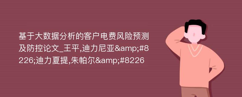 基于大数据分析的客户电费风险预测及防控论文_王平,迪力尼亚&#8226;迪力夏提,朱帕尔&#8226