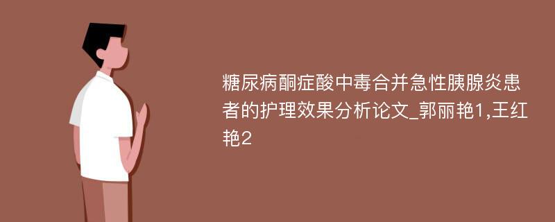 糖尿病酮症酸中毒合并急性胰腺炎患者的护理效果分析论文_郭丽艳1,王红艳2