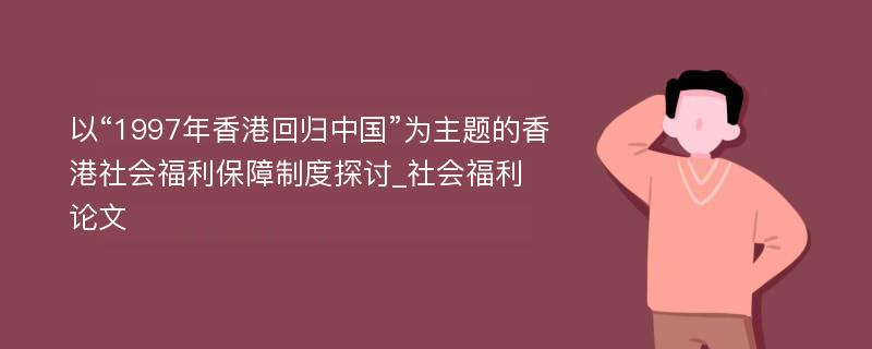 以“1997年香港回归中国”为主题的香港社会福利保障制度探讨_社会福利论文