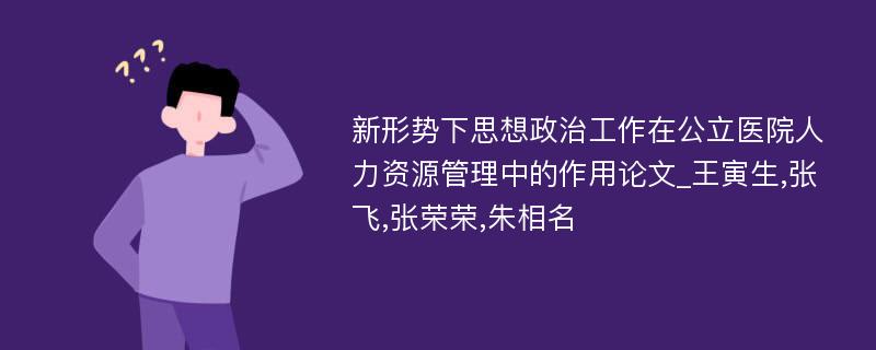 新形势下思想政治工作在公立医院人力资源管理中的作用论文_王寅生,张飞,张荣荣,朱相名