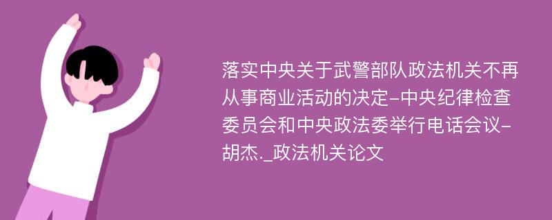 落实中央关于武警部队政法机关不再从事商业活动的决定-中央纪律检查委员会和中央政法委举行电话会议-胡杰._政法机关论文