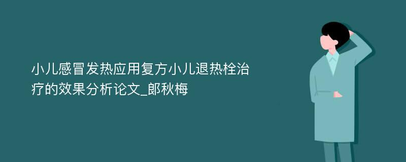 小儿感冒发热应用复方小儿退热栓治疗的效果分析论文_郞秋梅