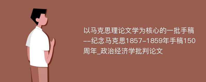 以马克思理论文学为核心的一批手稿--纪念马克思1857-1859年手稿150周年_政治经济学批判论文