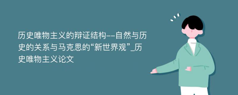 历史唯物主义的辩证结构--自然与历史的关系与马克思的“新世界观”_历史唯物主义论文