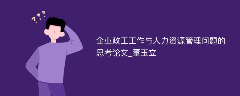 企业政工工作与人力资源管理问题的思考论文_董玉立