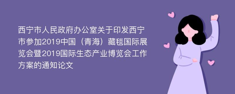 西宁市人民政府办公室关于印发西宁市参加2019中国（青海）藏毯国际展览会暨2019国际生态产业博览会工作方案的通知论文