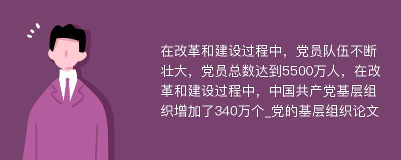 在改革和建设过程中，党员队伍不断壮大，党员总数达到5500万人，在改革和建设过程中，中国共产党基层组织增加了340万个_党的基层组织论文