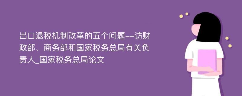 出口退税机制改革的五个问题--访财政部、商务部和国家税务总局有关负责人_国家税务总局论文