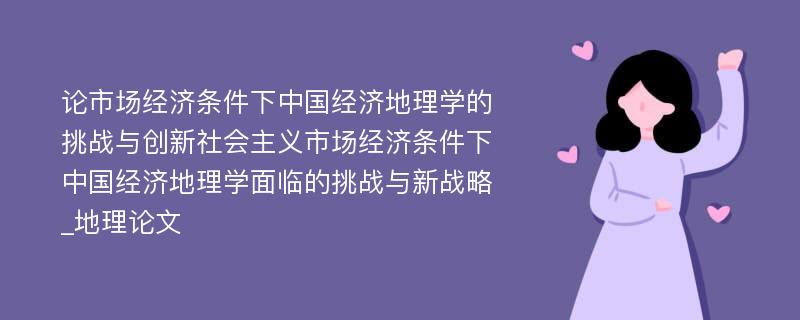 论市场经济条件下中国经济地理学的挑战与创新社会主义市场经济条件下中国经济地理学面临的挑战与新战略_地理论文