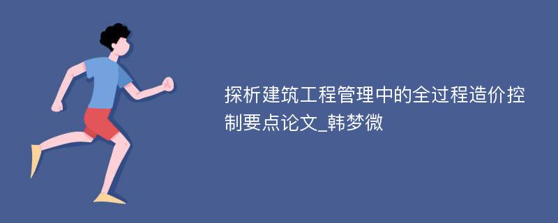 探析建筑工程管理中的全过程造价控制要点论文_韩梦微