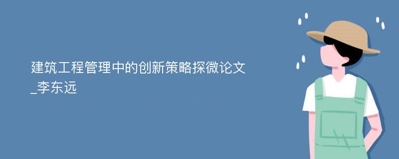 建筑工程管理中的创新策略探微论文_李东远