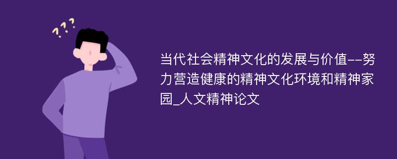 当代社会精神文化的发展与价值--努力营造健康的精神文化环境和精神家园_人文精神论文