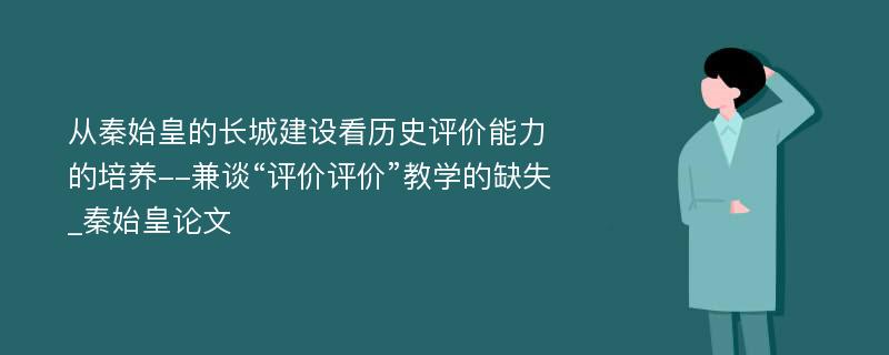 从秦始皇的长城建设看历史评价能力的培养--兼谈“评价评价”教学的缺失_秦始皇论文