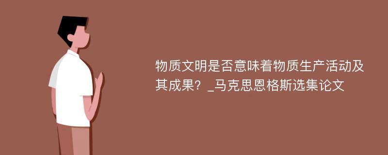 物质文明是否意味着物质生产活动及其成果？_马克思恩格斯选集论文