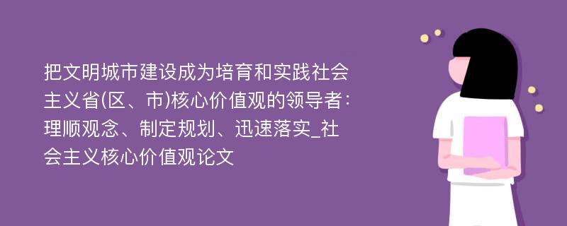 把文明城市建设成为培育和实践社会主义省(区、市)核心价值观的领导者：理顺观念、制定规划、迅速落实_社会主义核心价值观论文