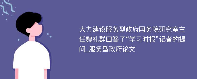 大力建设服务型政府国务院研究室主任魏礼群回答了“学习时报”记者的提问_服务型政府论文