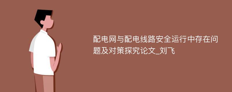 配电网与配电线路安全运行中存在问题及对策探究论文_刘飞