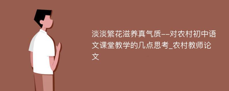 淡淡繁花滋养真气质--对农村初中语文课堂教学的几点思考_农村教师论文