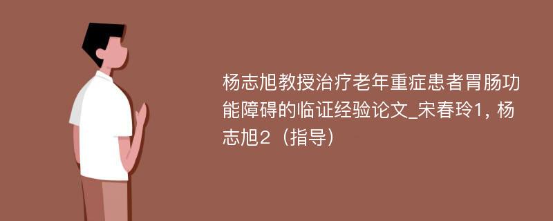 杨志旭教授治疗老年重症患者胃肠功能障碍的临证经验论文_宋春玲1, 杨志旭2（指导）