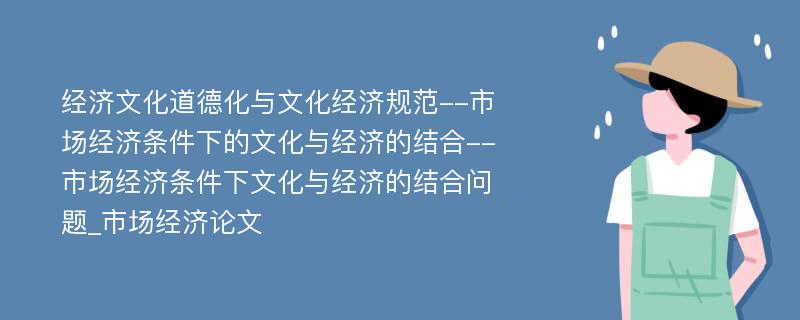 经济文化道德化与文化经济规范--市场经济条件下的文化与经济的结合--市场经济条件下文化与经济的结合问题_市场经济论文