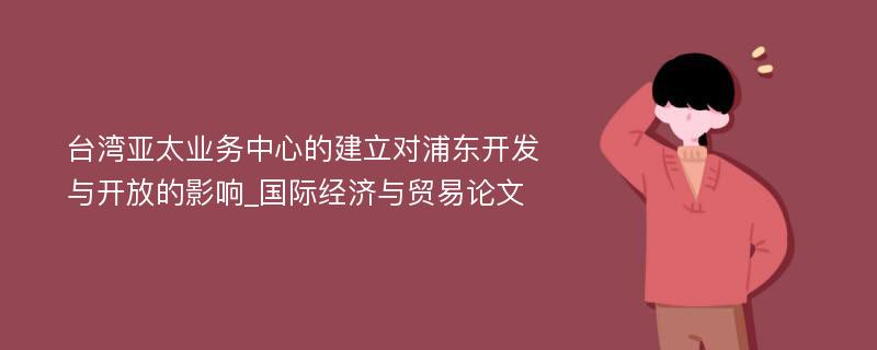 台湾亚太业务中心的建立对浦东开发与开放的影响_国际经济与贸易论文