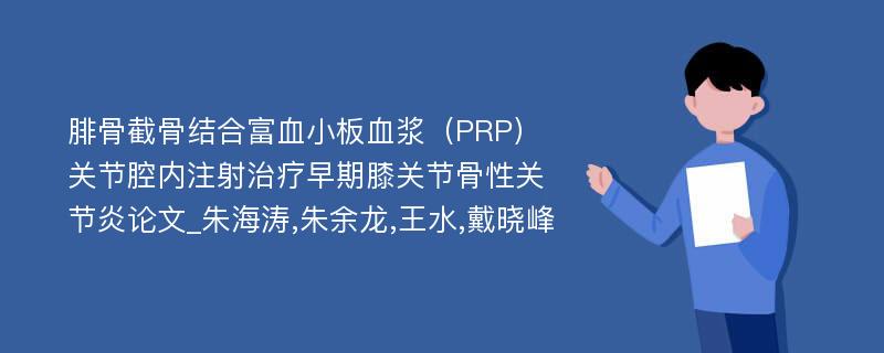 腓骨截骨结合富血小板血浆（PRP）关节腔内注射治疗早期膝关节骨性关节炎论文_朱海涛,朱余龙,王水,戴晓峰