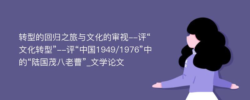 转型的回归之旅与文化的审视--评“文化转型”--评“中国1949/1976”中的“陆国茂八老曹”_文学论文